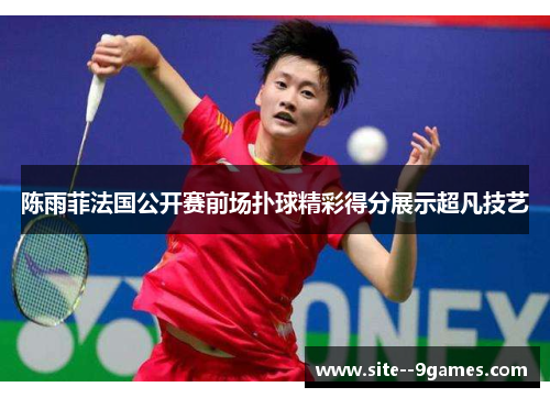 陈雨菲法国公开赛前场扑球精彩得分展示超凡技艺 陈雨菲法国公开赛前场扑球精彩得分展示超凡技艺
