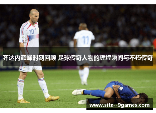 齐达内巅峰时刻回顾 足球传奇人物的辉煌瞬间与不朽传奇 齐达内巅峰时刻回顾 足球传奇人物的辉煌瞬间与不朽传奇