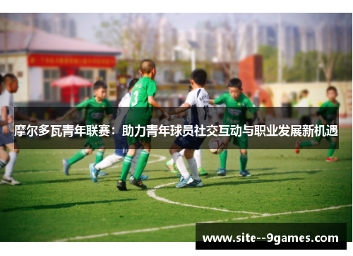 摩尔多瓦青年联赛:助力青年球员社交互动与职业发展新机遇 摩尔多瓦青年联赛:助力青年球员社交互动与职业发展新机遇