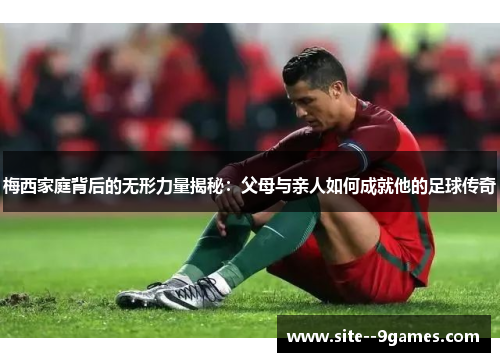 梅西家庭背后的无形力量揭秘:父母与亲人如何成就他的足球传奇 梅西家庭背后的无形力量揭秘:父母与亲人如何成就他的足球传奇