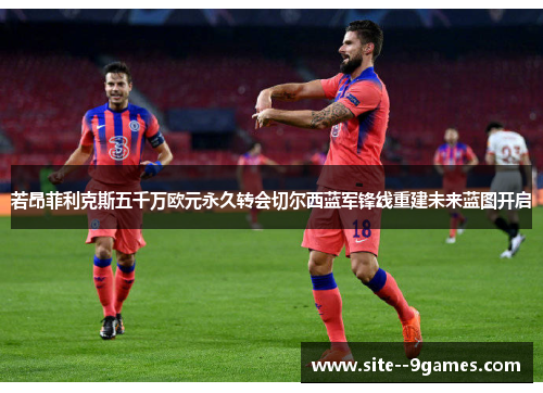 若昂菲利克斯五千万欧元永久转会切尔西蓝军锋线重建未来蓝图开启